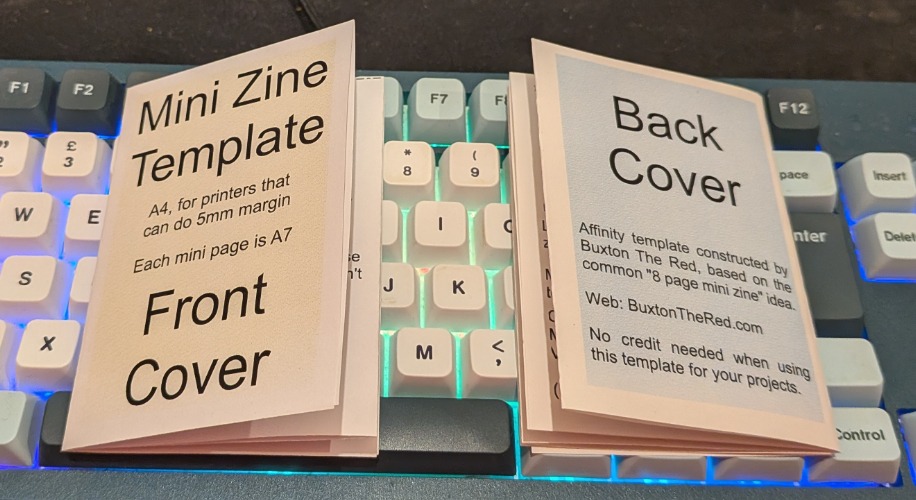 Two copies of the same "mini zine template" small folded document sit on a full size desktop computer keyboard. One shows the front cover, the other the back cover.

Front cover text: Mini Zine Template. A4, for printers that can do 5mm margin. Each mini page is A7. Front Cover.

Back cover text: Back Cover. Affinity template constructed by Buxton The Red, based on the common "8 page mini zine" idea. Web: BuxtonTheRed.com. No credit needed when using this template for your projects.